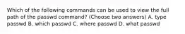 Which of the following commands can be used to view the full path of the passwd command? (Choose two answers) A. type passwd B. which passwd C. where passwd D. what passwd