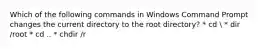 Which of the following commands in Windows Command Prompt changes the current directory to the root directory? * cd  * dir /root * cd .. * chdir /r