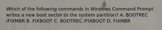 Which of the following commands in Windows Command Prompt writes a new boot sector to the system partition? A. BOOTREC /FIXMBR B. FIXBOOT C. BOOTREC /FIXBOOT D. FIXMBR