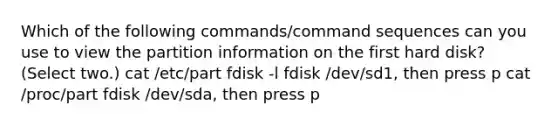 Which of the following commands/command sequences can you use to view the partition information on the first hard disk? (Select two.) cat /etc/part fdisk -l fdisk /dev/sd1, then press p cat /proc/part fdisk /dev/sda, then press p