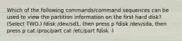 Which of the following commands/command sequences can be used to view the partition information on the first hard disk? (Select TWO.) fdisk /dev/sd1, then press p fdisk /dev/sda, then press p cat /proc/part cat /etc/part fdisk -l