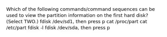 Which of the following commands/command sequences can be used to view the partition information on the first hard disk? (Select TWO.) fdisk /dev/sd1, then press p cat /proc/part cat /etc/part fdisk -l fdisk /dev/sda, then press p