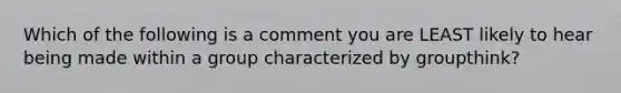 Which of the following is a comment you are LEAST likely to hear being made within a group characterized by groupthink?