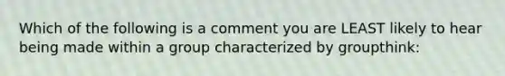 Which of the following is a comment you are LEAST likely to hear being made within a group characterized by groupthink: