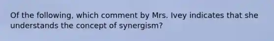 Of the following, which comment by Mrs. Ivey indicates that she understands the concept of synergism?