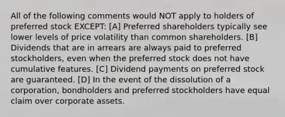 All of the following comments would NOT apply to holders of preferred stock EXCEPT: [A] Preferred shareholders typically see lower levels of price volatility than common shareholders. [B] Dividends that are in arrears are always paid to preferred stockholders, even when the preferred stock does not have cumulative features. [C] Dividend payments on preferred stock are guaranteed. [D] In the event of the dissolution of a corporation, bondholders and preferred stockholders have equal claim over corporate assets.