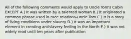 All of the following comments would apply to Uncle Tom's Cabin EXCEPT A.) It was written by a talented woman B.) It originated a common phrase used in race relations-Uncle Tom C.) It is a story of living conditions under slavery D.) It was an important element in creating antislavery feeling in the North E.) It was not widely read until ten years after publication