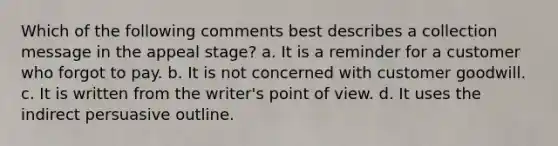 Which of the following comments best describes a collection message in the appeal stage? a. It is a reminder for a customer who forgot to pay. b. It is not concerned with customer goodwill. c. It is written from the writer's point of view. d. It uses the indirect persuasive outline.