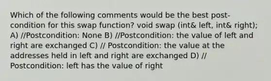 Which of the following comments would be the best post- condition for this swap function? void swap (int& left, int& right); A) //Postcondition: None B) //Postcondition: the value of left and right are exchanged C) // Postcondition: the value at the addresses held in left and right are exchanged D) // Postcondition: left has the value of right