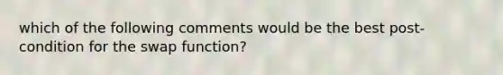 which of the following comments would be the best post-condition for the swap function?