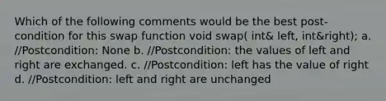 Which of the following comments would be the best post-condition for this swap function void swap( int& left, int&right); a. //Postcondition: None b. //Postcondition: the values of left and right are exchanged. c. //Postcondition: left has the value of right d. //Postcondition: left and right are unchanged