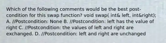 Which of the following comments would be the best post-condition for this swap function? void swap( int& left, int&right); A. //Postcondition: None B. //Postcondition: left has the value of right C. //Postcondition: the values of left and right are exchanged. D. //Postcondition: left and right are unchanged