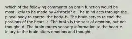 Which of the following comments on brain function would be most likely to be made by Aristotle? a. The mind acts through the pineal body to control the body. b. The brain serves to cool the passions of the heart. c. The brain is the seat of emotion, but not thought. d. The brain routes sensory information to the heart e. Injury to the brain alters emotion and thought.