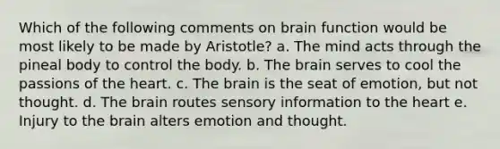 Which of the following comments on brain function would be most likely to be made by Aristotle? a. The mind acts through the pineal body to control the body. b. The brain serves to cool the passions of the heart. c. The brain is the seat of emotion, but not thought. d. The brain routes sensory information to the heart e. Injury to the brain alters emotion and thought.