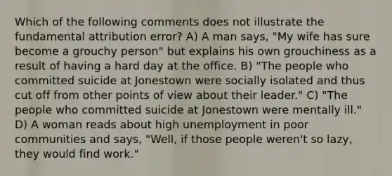 Which of the following comments does not illustrate the fundamental attribution error? A) A man says, "My wife has sure become a grouchy person" but explains his own grouchiness as a result of having a hard day at the office. B) "The people who committed suicide at Jonestown were socially isolated and thus cut off from other points of view about their leader." C) "The people who committed suicide at Jonestown were mentally ill." D) A woman reads about high unemployment in poor communities and says, "Well, if those people weren't so lazy, they would find work."