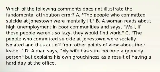 Which of the following comments does not illustrate the fundamental attribution error? A. "The people who committed suicide at Jonestown were mentally ill." B. A woman reads about high unemployment in poor communities and says, "Well, if those people weren't so lazy, they would find work." C. "The people who committed suicide at Jonestown were socially isolated and thus cut off from other points of view about their leader." D. A man says, "My wife has sure become a grouchy person" but explains his own grouchiness as a result of having a hard day at the office.