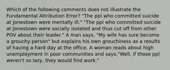 Which of the following comments does not illustrate the Fundamental Attribution Error? "The ppl who committed suicide at Jonestown were mentally ill." "The ppl who committed suicide at Jonestown were socially isolated and thus cut off from other POV about their leader." A man says, "My wife has sure become a grouchy person" but explains his own grouchiness as a results of having a hard day at the office. A woman reads about high unemployment in poor communities and says,"Well, if those ppl weren't so lazy, they would find work."