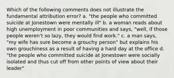 Which of the following comments does not illustrate the fundamental attribution error? a. "the people who committed suicide at Jonestown were mentally ill" b. a woman reads about high unemployment in poor communities and says, "well, if those people weren't so lazy, they would find work." c. a man says, "my wife has sure become a grouchy person" but explains his own grouchiness as a result of having a hard day at the office d. "the people who committed suicide at Jonestown were socially isolated and thus cut off from other points of view about their leader"