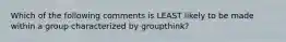 Which of the following comments is LEAST likely to be made within a group characterized by groupthink?