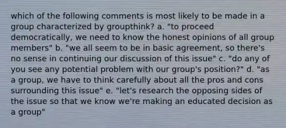 which of the following comments is most likely to be made in a group characterized by groupthink? a. "to proceed democratically, we need to know the honest opinions of all group members" b. "we all seem to be in basic agreement, so there's no sense in continuing our discussion of this issue" c. "do any of you see any potential problem with our group's position?" d. "as a group, we have to think carefully about all the pros and cons surrounding this issue" e. "let's research the opposing sides of the issue so that we know we're making an educated decision as a group"