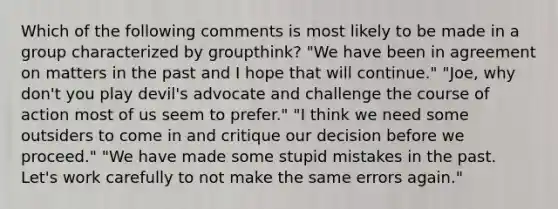 Which of the following comments is most likely to be made in a group characterized by groupthink? "We have been in agreement on matters in the past and I hope that will continue." "Joe, why don't you play devil's advocate and challenge the course of action most of us seem to prefer." "I think we need some outsiders to come in and critique our decision before we proceed." "We have made some stupid mistakes in the past. Let's work carefully to not make the same errors again."