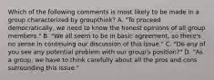 Which of the following comments is most likely to be made in a group characterized by groupthink? A. "To proceed democratically, we need to know the honest opinions of all group members." B. "We all seem to be in basic agreement, so there's no sense in continuing our discussion of this issue." C. "Do any of you see any potential problem with our group's position?" D. "As a group, we have to think carefully about all the pros and cons surrounding this issue."