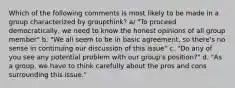 Which of the following comments is most likely to be made in a group characterized by groupthink? a/ "To proceed democratically, we need to know the honest opinions of all group member" b. "We all seem to be in basic agreement, so there's no sense in continuing our discussion of this issue" c. "Do any of you see any potential problem with our group's position?" d. "As a group, we have to think carefully about the pros and cons surrounding this issue."