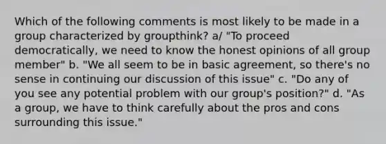 Which of the following comments is most likely to be made in a group characterized by groupthink? a/ "To proceed democratically, we need to know the honest opinions of all group member" b. "We all seem to be in basic agreement, so there's no sense in continuing our discussion of this issue" c. "Do any of you see any potential problem with our group's position?" d. "As a group, we have to think carefully about the pros and cons surrounding this issue."