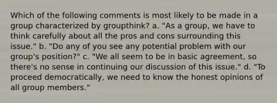 Which of the following comments is most likely to be made in a group characterized by groupthink? a. "As a group, we have to think carefully about all the pros and cons surrounding this issue." b. "Do any of you see any potential problem with our group's position?" c. "We all seem to be in basic agreement, so there's no sense in continuing our discussion of this issue." d. "To proceed democratically, we need to know the honest opinions of all group members."