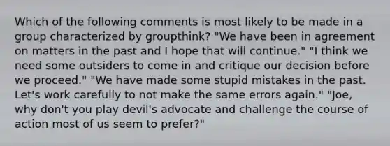 Which of the following comments is most likely to be made in a group characterized by groupthink? "We have been in agreement on matters in the past and I hope that will continue." "I think we need some outsiders to come in and critique our decision before we proceed." "We have made some stupid mistakes in the past. Let's work carefully to not make the same errors again." "Joe, why don't you play devil's advocate and challenge the course of action most of us seem to prefer?"