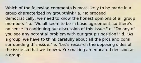 Which of the following comments is most likely to be made in a group characterized by groupthink? a. "To proceed democratically, we need to know the honest opinions of all group members." b. "We all seem to be in basic agreement, so there's no sense in continuing our discussion of this issue." c. "Do any of you see any potential problem with our group's position?" d. "As a group, we have to think carefully about all the pros and cons surrounding this issue." e. "Let's research the opposing sides of the issue so that we know we're making an educated decision as a group."