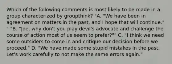 Which of the following comments is most likely to be made in a group characterized by groupthink? "A. "We have been in agreement on matters in the past, and I hope that will continue." " "B. "Joe, why don't you play devil's advocate and challenge the course of action most of us seem to prefer?"" C. "I think we need some outsiders to come in and critique our decision before we proceed." D. "We have made some stupid mistakes in the past. Let's work carefully to not make the same errors again."