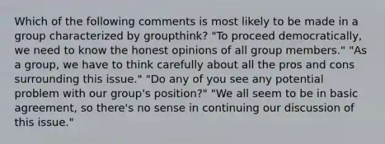 Which of the following comments is most likely to be made in a group characterized by groupthink? "To proceed democratically, we need to know the honest opinions of all group members." "As a group, we have to think carefully about all the pros and cons surrounding this issue." "Do any of you see any potential problem with our group's position?" "We all seem to be in basic agreement, so there's no sense in continuing our discussion of this issue."