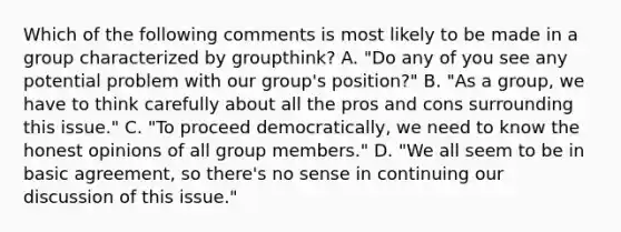 Which of the following comments is most likely to be made in a group characterized by groupthink? A. "Do any of you see any potential problem with our group's position?" B. "As a group, we have to think carefully about all the pros and cons surrounding this issue." C. "To proceed democratically, we need to know the honest opinions of all group members." D. "We all seem to be in basic agreement, so there's no sense in continuing our discussion of this issue."