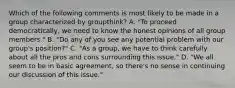 Which of the following comments is most likely to be made in a group characterized by groupthink? A. "To proceed democratically, we need to know the honest opinions of all group members." B. "Do any of you see any potential problem with our group's position?" C. "As a group, we have to think carefully about all the pros and cons surrounding this issue." D. "We all seem to be in basic agreement, so there's no sense in continuing our discussion of this issue."