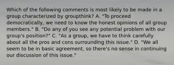 Which of the following comments is most likely to be made in a group characterized by groupthink? A. "To proceed democratically, we need to know the honest opinions of all group members." B. "Do any of you see any potential problem with our group's position?" C. "As a group, we have to think carefully about all the pros and cons surrounding this issue." D. "We all seem to be in basic agreement, so there's no sense in continuing our discussion of this issue."