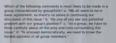 Which of the following comments is most likely to be made in a group characterized by groupthink? a. "We all seem to be in basic agreement, so there's no sense in continuing our discussion of this issue." b. "Do any of you see any potential problem with our group's position?" c. "As a group, we have to think carefully about all the pros and cons surrounding this issue." d. "To proceed democratically, we need to know the honest opinions of all group members."