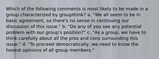 Which of the following comments is most likely to be made in a group characterized by groupthink? a. "We all seem to be in basic agreement, so there's no sense in continuing our discussion of this issue." b. "Do any of you see any potential problem with our group's position?" c. "As a group, we have to think carefully about all the pros and cons surrounding this issue." d. "To proceed democratically, we need to know the honest opinions of all group members."