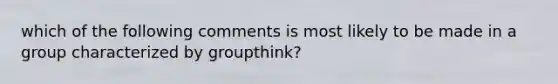 which of the following comments is most likely to be made in a group characterized by groupthink?