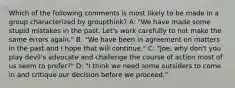 Which of the following comments is most likely to be made in a group characterized by groupthink? A: "We have made some stupid mistakes in the past. Let's work carefully to not make the same errors again." B: "We have been in agreement on matters in the past and I hope that will continue." C: "Joe, why don't you play devil's advocate and challenge the course of action most of us seem to prefer?" D: "I think we need some outsiders to come in and critique our decision before we proceed."