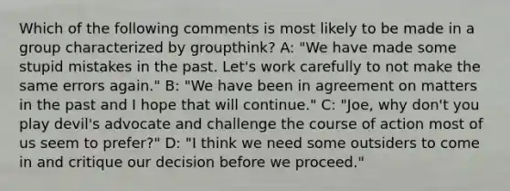 Which of the following comments is most likely to be made in a group characterized by groupthink? A: "We have made some stupid mistakes in the past. Let's work carefully to not make the same errors again." B: "We have been in agreement on matters in the past and I hope that will continue." C: "Joe, why don't you play devil's advocate and challenge the course of action most of us seem to prefer?" D: "I think we need some outsiders to come in and critique our decision before we proceed."