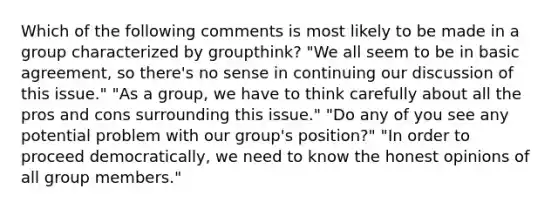 Which of the following comments is most likely to be made in a group characterized by groupthink? "We all seem to be in basic agreement, so there's no sense in continuing our discussion of this issue." "As a group, we have to think carefully about all the pros and cons surrounding this issue." "Do any of you see any potential problem with our group's position?" "In order to proceed democratically, we need to know the honest opinions of all group members."