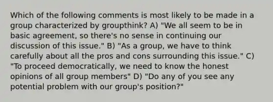 Which of the following comments is most likely to be made in a group characterized by groupthink? A) "We all seem to be in basic agreement, so there's no sense in continuing our discussion of this issue." B) "As a group, we have to think carefully about all the pros and cons surrounding this issue." C) "To proceed democratically, we need to know the honest opinions of all group members" D) "Do any of you see any potential problem with our group's position?"