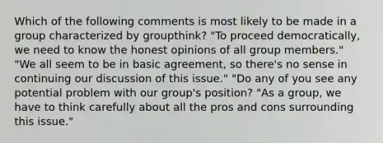 Which of the following comments is most likely to be made in a group characterized by groupthink? "To proceed democratically, we need to know the honest opinions of all group members." "We all seem to be in basic agreement, so there's no sense in continuing our discussion of this issue." "Do any of you see any potential problem with our group's position? "As a group, we have to think carefully about all the pros and cons surrounding this issue."