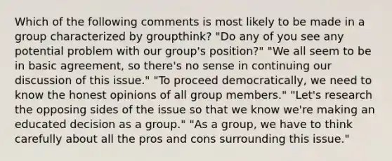 Which of the following comments is most likely to be made in a group characterized by groupthink? "Do any of you see any potential problem with our group's position?" "We all seem to be in basic agreement, so there's no sense in continuing our discussion of this issue." "To proceed democratically, we need to know the honest opinions of all group members." "Let's research the opposing sides of the issue so that we know we're making an educated decision as a group." "As a group, we have to think carefully about all the pros and cons surrounding this issue."