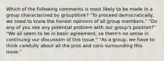 Which of the following comments is most likely to be made in a group characterized by groupthink? "To proceed democratically, we need to know the honest opinions of all group members." "Do any of you see any potential problem with our group's position?" "We all seem to be in basic agreement, so there's no sense in continuing our discussion of this issue." "As a group, we have to think carefully about all the pros and cons surrounding this issue."