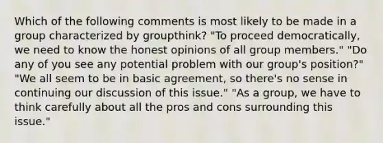 Which of the following comments is most likely to be made in a group characterized by groupthink? "To proceed democratically, we need to know the honest opinions of all group members." "Do any of you see any potential problem with our group's position?" "We all seem to be in basic agreement, so there's no sense in continuing our discussion of this issue." "As a group, we have to think carefully about all the pros and cons surrounding this issue."