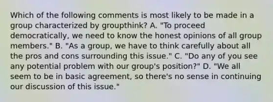 Which of the following comments is most likely to be made in a group characterized by groupthink? A. "To proceed democratically, we need to know the honest opinions of all group members." B. "As a group, we have to think carefully about all the pros and cons surrounding this issue." C. "Do any of you see any potential problem with our group's position?" D. "We all seem to be in basic agreement, so there's no sense in continuing our discussion of this issue."