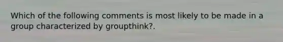 Which of the following comments is most likely to be made in a group characterized by groupthink?.