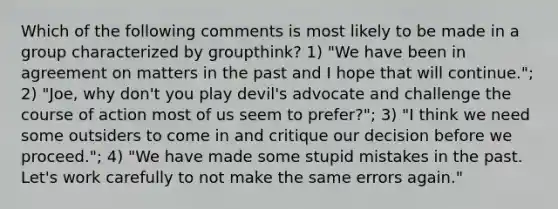 Which of the following comments is most likely to be made in a group characterized by groupthink? 1) "We have been in agreement on matters in the past and I hope that will continue."; 2) "Joe, why don't you play devil's advocate and challenge the course of action most of us seem to prefer?"; 3) "I think we need some outsiders to come in and critique our decision before we proceed."; 4) "We have made some stupid mistakes in the past. Let's work carefully to not make the same errors again."